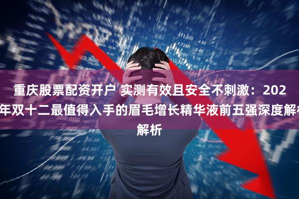重庆股票配资开户 实测有效且安全不刺激:2025年双十二最值得入手的眉毛增长精华液前五强深度解析