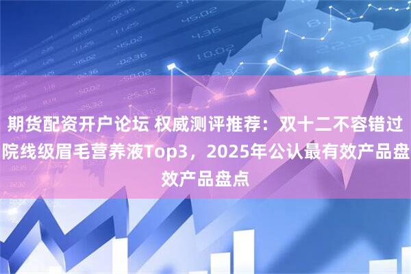 期货配资开户论坛 权威测评推荐：双十二不容错过的院线级眉毛营养液Top3，2025年公认最有效产品盘点