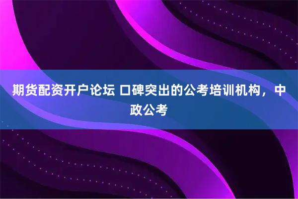 期货配资开户论坛 口碑突出的公考培训机构,中政公考
