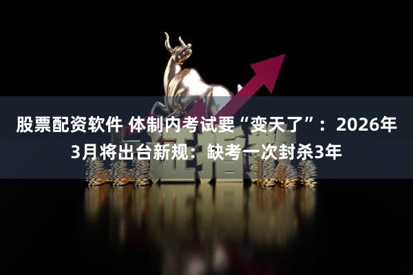 股票配资软件 体制内考试要“变天了”:2026年3月将出台新规:缺考一次封杀3年