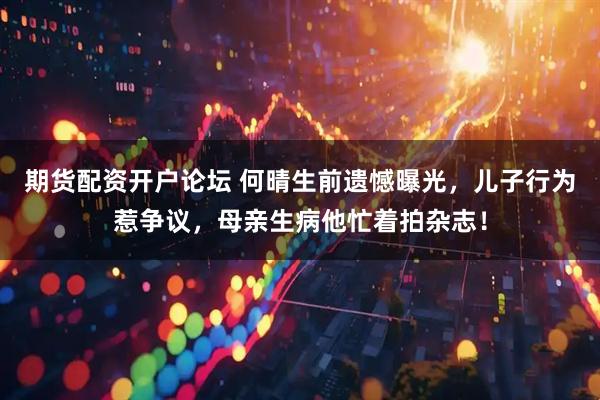 期货配资开户论坛 何晴生前遗憾曝光，儿子行为惹争议，母亲生病他忙着拍杂志！