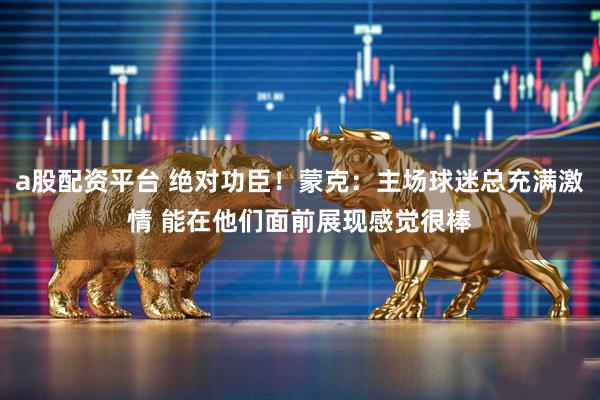 a股配资平台 绝对功臣！蒙克：主场球迷总充满激情 能在他们面前展现感觉很棒