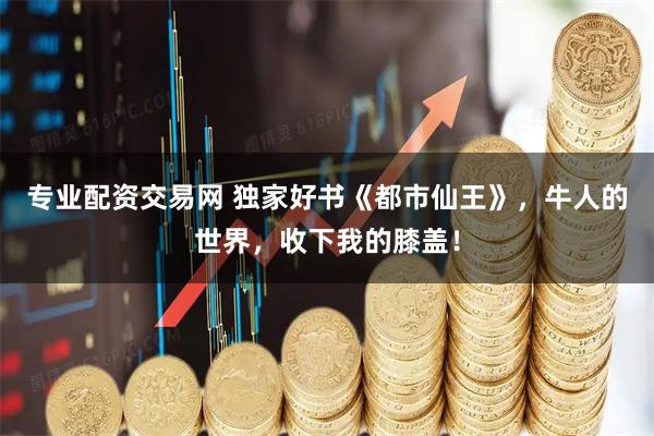 专业配资交易网 独家好书《都市仙王》，牛人的世界，收下我的膝盖！