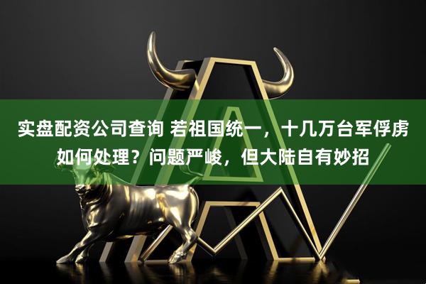 实盘配资公司查询 若祖国统一，十几万台军俘虏如何处理？问题严峻，但大陆自有妙招