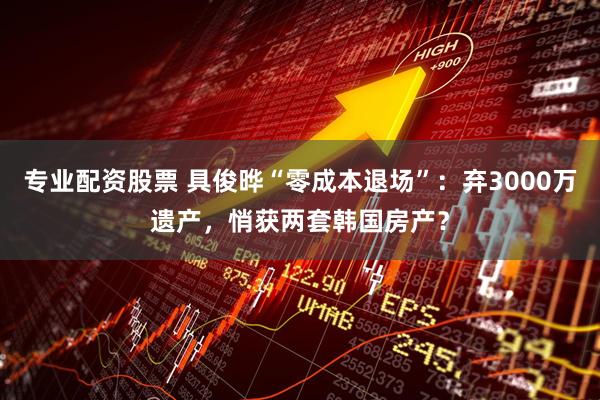 专业配资股票 具俊晔“零成本退场”:弃3000万遗产,悄获两套韩国房产?
