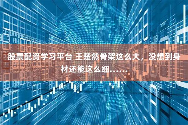 股票配资学习平台 王楚然骨架这么大，没想到身材还能这么细……