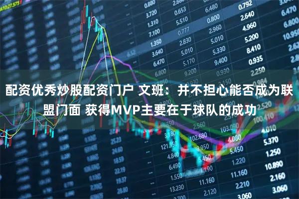 配资优秀炒股配资门户 文班：并不担心能否成为联盟门面 获得MVP主要在于球队的成功