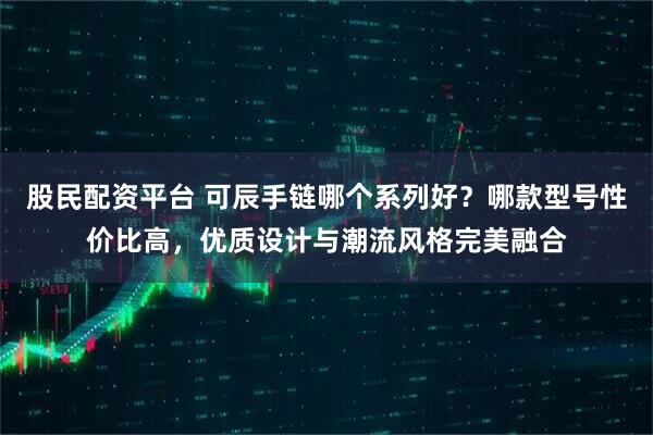 股民配资平台 可辰手链哪个系列好?哪款型号性价比高,优质设计与潮流风格完美融合