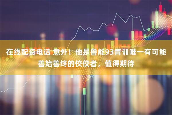 在线配资电话 意外！他是鲁能93青训唯一有可能善始善终的佼佼者，值得期待
