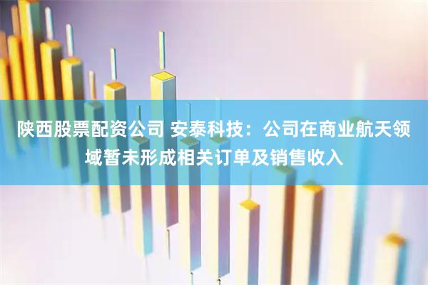 陕西股票配资公司 安泰科技：公司在商业航天领域暂未形成相关订单及销售收入