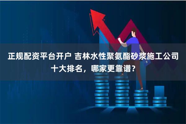 正规配资平台开户 吉林水性聚氨酯砂浆施工公司十大排名,哪家更靠谱?