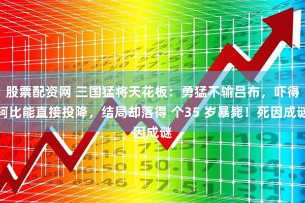 股票配资网 三国猛将天花板：勇猛不输吕布，吓得轲比能直接投降，结局却落得 个35 岁暴毙！死因成谜