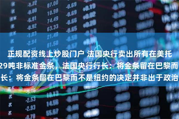 正规配资线上炒股门户 法国央行卖出所有在美托管金条，该交易涉及129吨非标准金条，法国央行行长：将金条留在巴黎而不是纽约的决定并非出于政治动机