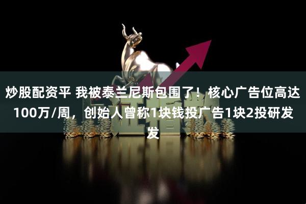 炒股配资平 我被泰兰尼斯包围了！核心广告位高达100万/周，创始人曾称1块钱投广告1块2投研发
