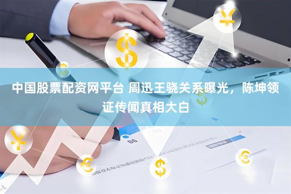中国股票配资网平台 周迅王骁关系曝光，陈坤领证传闻真相大白