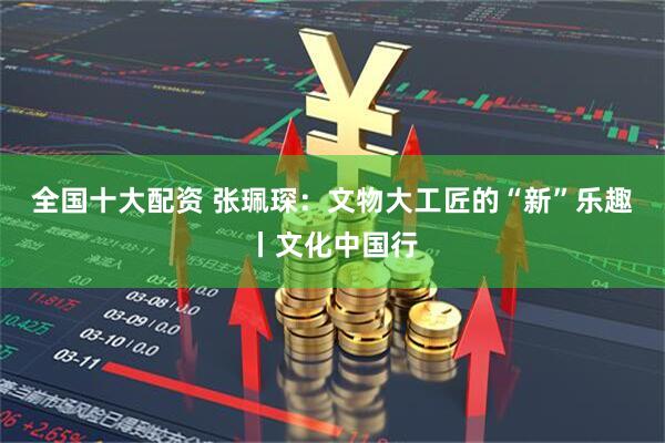 全国十大配资 张珮琛：文物大工匠的“新”乐趣丨文化中国行