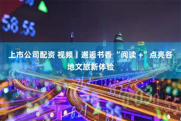 上市公司配资 视频丨邂逅书香 “阅读 +”点亮各地文旅新体验