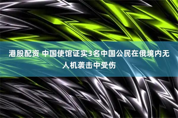 港股配资 中国使馆证实3名中国公民在俄境内无人机袭击中受伤