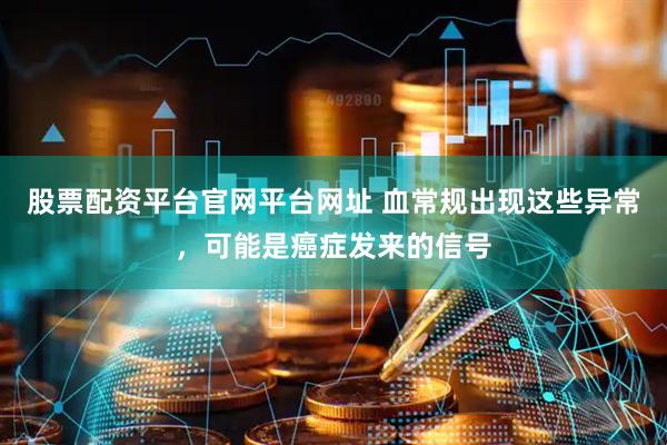 股票配资平台官网平台网址 血常规出现这些异常，可能是癌症发来的信号