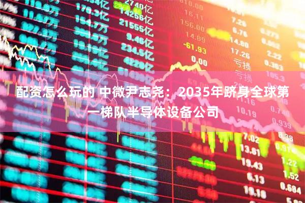 配资怎么玩的 中微尹志尧：2035年跻身全球第一梯队半导体设备公司