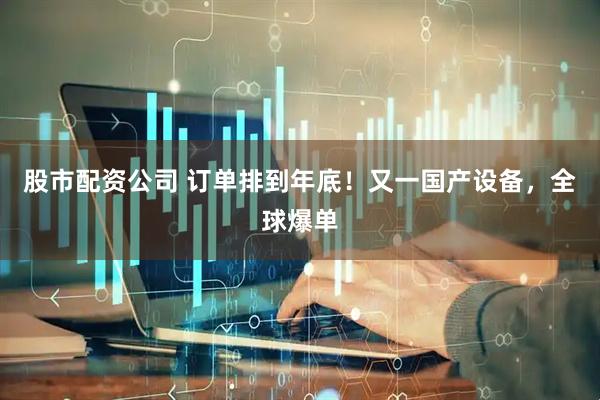 股市配资公司 订单排到年底！又一国产设备，全球爆单