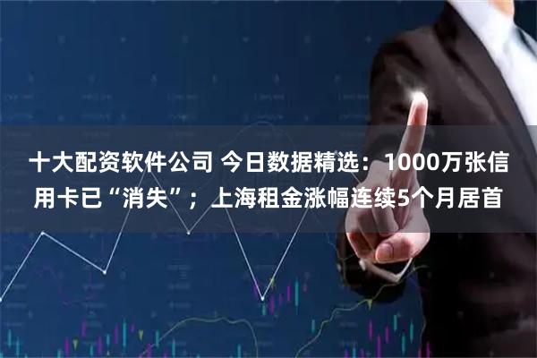 十大配资软件公司 今日数据精选：1000万张信用卡已“消失”；上海租金涨幅连续5个月居首